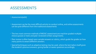 ASSESSMENTS
 Assessments[edit]
 Assessment can be the most difficult activity to conduct online, and online assessments
can be quite different from the traditional assessments
 The two most common methods of MOOC assessment are machine-graded multiplechoice quizzes or tests and peer-reviewed written assignments.
 Peer review is often based upon sample answers or rubrics, which guide the grader on how
many points to award different answers.
 Special techniques such as adaptive testing may be used, where the test tailors itself given
the student's previous answers, giving harder or easier questions accordingly.

 