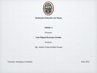 Institución Educativa de María
MOOC’s
Presenta:
Luis Miguel Restrepo Giraldo
Profesor:
Mg. Andrés Felipe Roldán Posada
Yarumal, Antioquia, Colombia Julio 2014
 