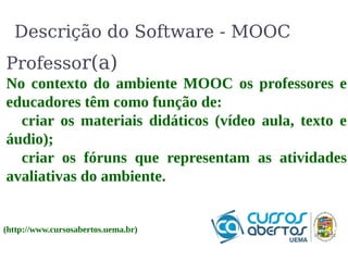 Descrição do Software - MOOC 
Professor(a) 
No contexto do ambiente MOOC os professores e 
educadores têm como função de: 
criar os materiais didáticos (vídeo aula, texto e 
áudio); 
criar os fóruns que representam as atividades 
avaliativas do ambiente. 
(http://www.cursosabertos.uema.br) 
 