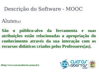 Descrição do Software - MOOC 
Aluno(a) 
São o público-alvo da ferramenta e suas 
atribuições estão relacionadas a apropriação do 
conhecimento através da sua interação com os 
recursos didáticos criados pelos Professores(as). 
(http://www.cursosabertos.uema.br) 
 
