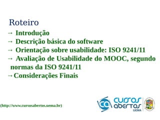 Roteiro 
→ Introdução 
→ Descrição básica do software 
→ Orientação sobre usabilidade: ISO 9241/11 
→ Avaliação de Usabilidade do MOOC, segundo 
normas da ISO 9241/11 
→Considerações Finais 
(http://www.cursosabertos.uema.br) 
 