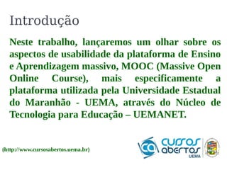 Introdução 
Neste trabalho, lançaremos um olhar sobre os 
aspectos de usabilidade da plataforma de Ensino 
e Aprendizagem massivo, MOOC (Massive Open 
Online Course), mais especificamente a 
plataforma utilizada pela Universidade Estadual 
do Maranhão - UEMA, através do Núcleo de 
Tecnologia para Educação – UEMANET. 
(http://www.cursosabertos.uema.br) 
 