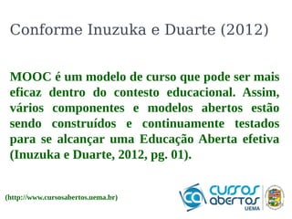 Conforme Inuzuka e Duarte (2012) 
O O que que é o é Hbase? 
o Hbase? 
É orientado a colunas, permitindo operações 
CRUD em tempo real. Em 2010 deixou de ser 
um sub-projeto do Hadoop, tornando-se um 
projeto independente . Assim como o Hadoop 
foi projetado para suportar tabelas com bilhões 
de linhas. 
MOOC é um modelo de curso que pode ser mais 
eficaz dentro do contesto educacional. Assim, 
vários componentes e modelos abertos estão 
sendo construídos e continuamente testados 
para se alcançar uma Educação Aberta efetiva 
(Inuzuka e Duarte, 2012, pg. 01). 
(http://www.cursosabertos.uema.br) 
 