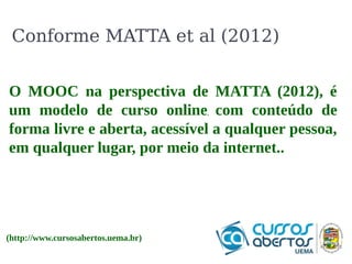 Conforme MATTA et al (2012) 
O O que que é o é Hbase? 
o Hbase? 
É orientado a colunas, permitindo operações 
CRUD em tempo real. Em 2010 deixou de ser 
um sub-projeto do Hadoop, tornando-se um 
projeto independente . Assim como o Hadoop 
foi projetado para suportar tabelas com bilhões 
de linhas. 
O MOOC na perspectiva de MATTA (2012), é 
um modelo de curso online, com conteúdo de 
forma livre e aberta, acessível a qualquer pessoa, 
em qualquer lugar, por meio da internet.. 
(http://www.cursosabertos.uema.br) 
 