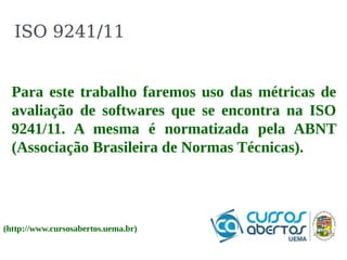 ISO 9241/11 
Para este trabalho faremos uso das métricas de 
avaliação de softwares que se encontra na ISO 
9241/11. A mesma é normatizada pela ABNT 
(Associação Brasileira de Normas Técnicas). 
(http://www.cursosabertos.uema.br) 
 