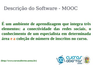 Descrição do Software - MOOC 
É um ambiente de aprendizagem que integra três 
elementos: a conectividade das redes sociais, o 
conhecimento de um especialista em determinada 
área e a coleção de número de inscritos no curso. 
(http://www.cursosabertos.uema.br) 
 