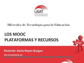 1 
Miércoles de Tecnología para la Educación 
LOS MOOC 
PLATAFORMAS Y RECURSOS 
Ponente: Karla Reyes Burgos 
Vea la ponencia en: 
http://youtu.be/IB4RWSTPE0I?list=PLSJ_K1DOSGxj2hl4lJVGfGnWKmTSDFuLf 
 