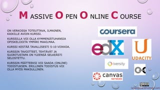 MASSIVEOPENONLINE C OURSE 
ON VERKOSSA TOTEUTTAVA, ILMAINEN, 
KAIKILLE AVOIN KURSSI. 
KURSSILLA VOI OLLA KYMMENIÄTUHANSIA 
OPISKELIJOITA YMPÄRI MAAILMAA. 
KURSSI KESTÄÄ TAVALLISESTI 5-10 VIIKKOA. 
KURSSIN TAVOITTEET, TEHTÄVÄT JA 
SUORITUSTAPA ON YLEENSÄ SELKEÄSTI 
SELOSTETTU. 
KURSSIN PÄÄTTEEKSI VOI SAADA (ONLINE) 
TODISTUKSEN. ERILLINEN TODISTUS VOI 
OLLA MYÖS MAKSULLINEN. 
 