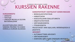 M ASSIVE O PEN O NLINE C OURSE 
KURSSIEN RAKENNE 
KURSSIAINEISTO 
• VIDEOITA 
• TEKSTEJÄ 
• LINKKEJÄ MUUALLA OLEVIIN 
MATERIAALEIHIN 
JULKAISTAAN JOKA VIIKKO 
SAMANA PÄIVÄNÄ TAI KAIKKI 
KERRALLA KURSSIN ALKAESSA 
KURSSITEHTÄVÄT VAIHTELEVAT AIHEEN MUKAAN 
• MONIVALINTATEHTÄVIÄ 
• HARJOITUKSIA 
• KESKUSTELUIHIN OSALLISTUMISTA 
• KIRJOITUSTEHTÄVIÄ 
• VERTAISARVIOINTIA 
• ITSEARVIOINTIA 
PALAUTUKSET AINA AJALLAAN, MÄÄRÄAJOISSA EI 
JOUSTETA. 
ARVIOINTI 
• AUTOMAATTINEN ARVIOINTI 
• VERTAISARVIOINTI 
• (HARVOIN) OPETTAJAN/OHJAAJAN ARVIOINTI 
 
