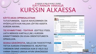 M ASSIVE O PEN O NLINE C OURSE 
KÄYTÄNNÖN VINKKEJÄ 
KURSSIN ALKAESSA 
KÄYTÄ AIKAA OPPIMISALUSTAAN 
TUTUSTUMISEEN, SUJUVA NAVIGOIMINEN ON 
HYÖDYLLISTÄ KUN HALUAA LÖYTÄÄ ASIOITA 
KURSSIN AIKANA. 
TEE RYHMÄYTYMIS -TEHTÄVIÄ (ESITTELE ITSESI, 
LAITA MERKKISI KARTALLE JNE.) KURSSIIN 
KIINNITTYMINEN ON KIVAA ORIENTOITUMISTA 
OPISKELUUN. 
SEURAA SÄHKÖPOSTIA, SIELLÄ ON TIIVISTETTYNÄ 
TIETOA KURSSIN ETENEMISESTÄ. HELPOTTAA 
VARSINKIN SIINÄ VAIHEESSA KUN EI VIELÄ OLE 
VARMA OSAAKO LIIKKUA HYVIN SÄHKÖISESSÄ 
YMPÄRISTÖSSÄ. 
 