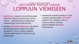 M ASSIVE O PEN O NLINE C OURSE 
KÄYTÄNNÖN VINKKEJÄ KURSSIN 
LOPPUUN VIEMISEEN 
• KESKUSTELE, VAIKKA EI OLISI PAKOLLINEN 
TEHTÄVÄ. KESKUSTELUISTA SAA UUTTA 
TIETOA , NÄKÖKULMIA JA PARHAASSA 
TAPAUKSESSA UUSIA KONTAKTEJA. 
• SATSAA VERTAISARVIOINTEIHIN. JOS NIISSÄ 
ON MAHDOLLISUUS KIRJOITTAA OMIA 
HUOMIOITA, TEE SE, KOSKA PIENIKIN 
YKSILÖLLINEN PALAUTE TUOTTAA ILOA 
SAAJALLEEN. 
• KAHDEKSAN VIIKON KURSSILLA TULEE 
YLEENSÄ JONKINLAINEN VÄSYVAIHE. 
KANNATTAA TSEMPATA SEN YLI, 
KOSKA KURSSIN LOPPUUN 
SUORITTAMINEN ON NIIIIIN 
PALKITSEVAA. 
 