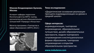 Тема исследования:
«Дидактические основания реализации
принципа индивидуализации на уроках в
средней школе»
Максим Владимирович Буланов,
Москва
Аспирант кафедры педагогики
Института Детства МПГУ, тьютор,
организатор детских образовательных
путешествий «Природа и Искусство»
Магистр программы «Тьюторство в
сфере образования» (МПГУ, 2012г.)
Сфера интересов:
индивидуализация, тьюторское
сопровождение, образовательное
путешествие, дизайн образовательных
пространств, модели тьюторского
сопровождения в институциональных
формах образования, тьюторское
сопровождение в открытом
образовательном пространстве.
www.mvbulanov.com
 