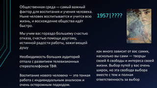 1957|????
Общественная среда — самый важный
фактор для воспитания и учения человека.
Ныне человек воспитывается и учится всю
жизнь, и восхождение общества идёт
быстро.
Мы учим вас гораздо большему счастью
отказа, счастью помощи другому,
истинной радости работы, зажигающей
душу
Необходимость больших аудиторий
отпала с развитием телевизионных
стереотелефонов ТВФ.
Воспитание нового человека — это тонкая
работа с индивидуальным анализом и
очень осторожным подходом.
как много зависит от вас самих,
насколько вы сами — творцы
своей 4 свободы и интереса своей
жизни. Выбор путей у вас очень
широк, но эта свобода выбора
вместе с тем и полная
ответственность за выбор
 