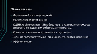 Объективизм
- Директивный характер заданий
- Учитель транслирует знание
- ОЦЕНКА: Множественный выбор, тесты с кратким ответом, эссе
и проекты по заданным рубрикам и тем.планам
- Студенты осваивают предзаданное содержание
- Задания последовательные, линейные, стандартизированные,
- Эффективность
 