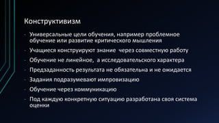 Конструктивизм
- Универсальные цели обучения, например проблемное
обучение или развитие критического мышления
- Учащиеся конструируют знание через совместную работу
- Обучение не линейное, а исследовательского характера
- Предзаданность результата не обязательна и не ожидается
- Задания подразумевают импровизацию
- Обучение через коммуникацию
- Под каждую конкретную ситуацию разработана своя система
оценки
 