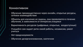 Коннективизм
- Обучение преимущественно через онлайн, открытые ресурсы,
сетевое взаимодействие
- Объекты для изучения не заданы, они проявляются в течение
обучения, в зависимости от интересов учащихся
- Вариативность ресурсов (цифровые, открытые, вседоступные)
- Учащийся сам задает ритм своей работы, независим, умеет
учиться
- Нет предсказуемости
- Обучение дезорганизованное, хаотичное
 