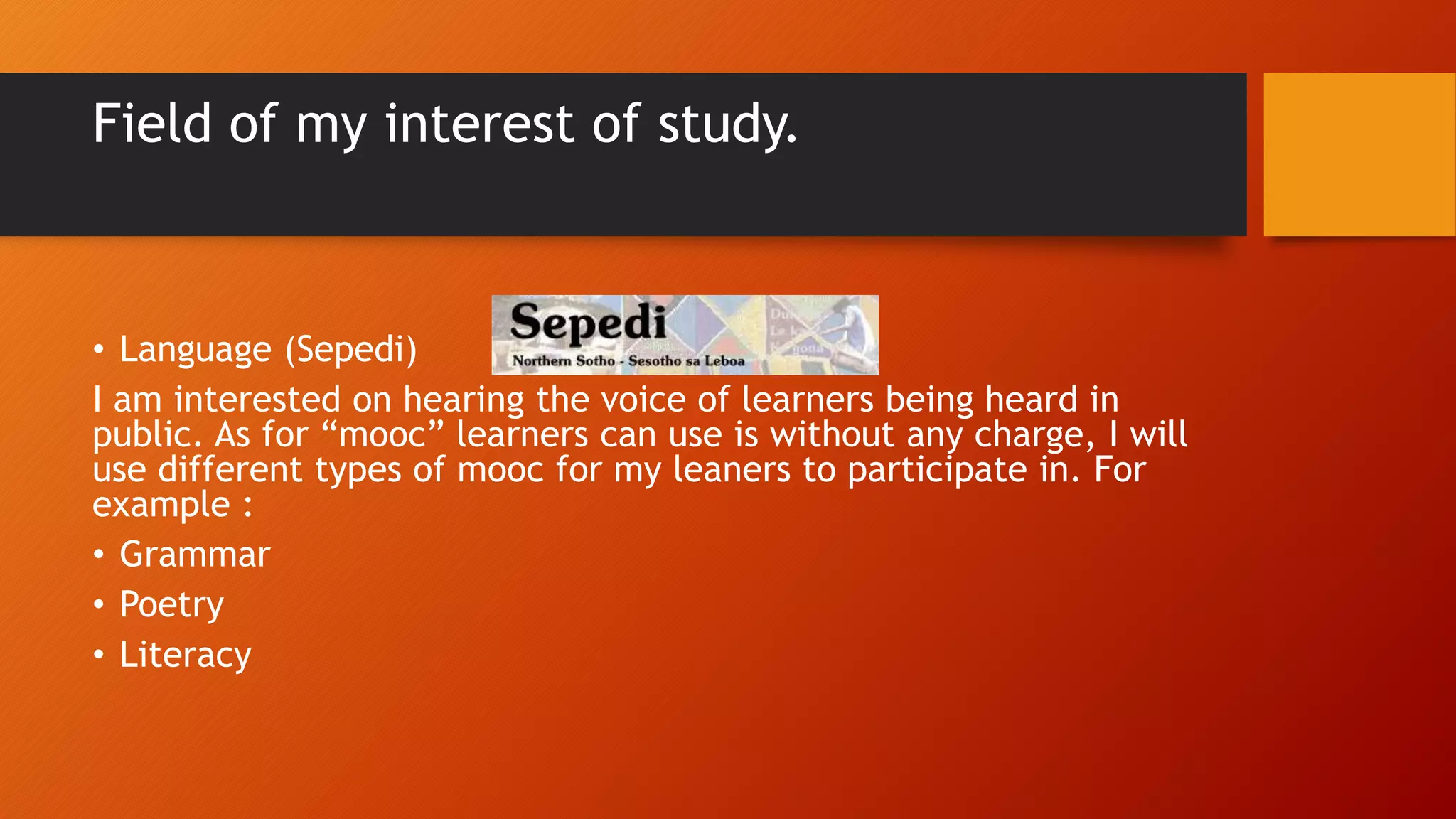Field of my interest of study.
• Language (Sepedi)
I am interested on hearing the voice of learners being heard in
public. As for “mooc” learners can use is without any charge, I will
use different types of mooc for my leaners to participate in. For
example :
• Grammar
• Poetry
• Literacy
 