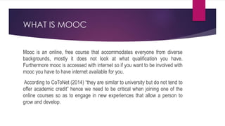 WHAT IS MOOC
Mooc is an online, free course that accommodates everyone from diverse
backgrounds, mostly it does not look at what qualification you have.
Furthermore mooc is accessed with internet so if you want to be involved with
mooc you have to have internet available for you.
According to CoToNet (2014) “they are similar to university but do not tend to
offer academic credit” hence we need to be critical when joining one of the
online courses so as to engage in new experiences that allow a person to
grow and develop.
 