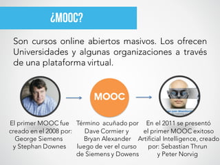 Son cursos online abiertos masivos. Los ofrecen
Universidades y algunas organizaciones a través
de una plataforma virtual.
¿MOOC?
MOOC
Término acuñado por
Dave Cormier y
Bryan Alexander
luego de ver el curso
de Siemens y Dowens
El primer MOOC fue
creado en el 2008 por:
George Siemens
y Stephan Downes
En el 2011 se presentó
el primer MOOC exitoso
Artificial Intelligence, creado
por: Sebastian Thrun
y Peter Norvig
 