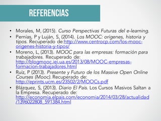 referencias
• Morales, M, (2015). Curso Perspectivas Futuras del e-learning.
• Pernías, P y Luján, S, (2014). Los MOOC: orígenes, historia y
tipos. Recuperado de:http://www.centrocp.com/los-mooc-
origenes-historia-y-tipos/
• Moreno, L, (2013). MOOC para las empresas: formación para
trabajadores. Recuperado de:
http://blogmooc.iei.ua.es/2013/08/MOOC-empresas-
formacion-trabajadores.html
• Ruíz, P (2013). Presente y Futuro de los Massive Open Online
Courses (Mooc). Recuperado de:
http://eprints.ucm.es/23502/2/MOOCs.pdf
• Blázquez, S, (2013). Diario El País. Los Cursos Masivos Saltan a
la Empresa. Recuperado de:
http://economia.elpais.com/economia/2014/03/28/actualidad
/1396022808_591384.html
 