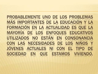 PROBABLEMENTE UNO DE LOS PROBLEMAS
MÁS IMPORTANTES DE LA EDUCACIÓN Y LA
FORMACIÓN EN LA ACTUALIDAD ES QUE LA
MAYORÍA DE LOS ENFOQUES EDUCATIVOS
UTILIZADOS NO ESTÁN EN CONSONANCIA
CON LAS NECESIDADES DE LOS NIÑOS Y
JÓVENES ACTUALES NI CON EL TIPO DE
SOCIEDAD EN QUE ESTAMOS VIVIENDO.
 
