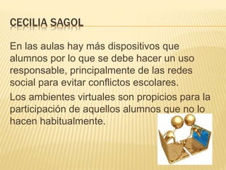 CECILIA SAGOL
En las aulas hay más dispositivos que
alumnos por lo que se debe hacer un uso
responsable, principalmente de las redes
social para evitar conflictos escolares.
Los ambientes virtuales son propicios para la
participación de aquellos alumnos que no lo
hacen habitualmente.
 