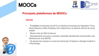 Principais plataformas de MOOCs
Udacity
• Fundada em fevereiro de 2012 na Stanford University por Sebastian Thrun,
David Stavens e Mike Sokolsky, tem notável foco na área da ciência da comp
utação.
• Reúne mais de 400 mil alunos.
• Recentemente anunciou o primeiro mestrado oficialmente reconhecido a ser
oferecido por uma MOOC.
• Os alunos tem acesso a cursos da University of Virginia e Georgia Institute o
f Technology.
 