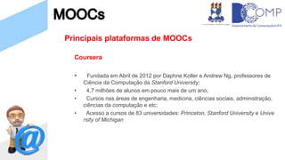 Principais plataformas de MOOCs
Coursera
• Fundada em Abril de 2012 por Daphne Koller e Andrew Ng, professores de
Ciência da Computação da Stanford University;
• 4,7 milhões de alunos em pouco mais de um ano;
• Cursos nas áreas de engenharia, medicina, ciências sociais, administração,
ciências da computação e etc;
• Acesso a cursos de 83 universidades: Princeton, Stanford University e Unive
rsity of Michigan
 