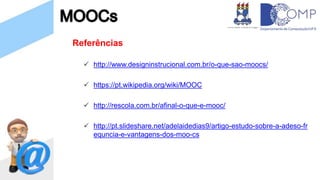 Referências
 http://www.designinstrucional.com.br/o-que-sao-moocs/
 https://pt.wikipedia.org/wiki/MOOC
 http://rescola.com.br/afinal-o-que-e-mooc/
 http://pt.slideshare.net/adelaidedias9/artigo-estudo-sobre-a-adeso-fr
equncia-e-vantagens-dos-moo-cs
 
