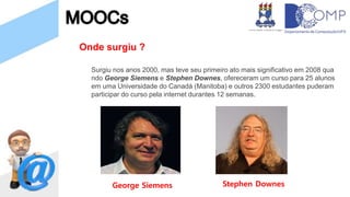 Onde surgiu ?
Surgiu nos anos 2000, mas teve seu primeiro ato mais significativo em 2008 qua
ndo George Siemens e Stephen Downes, ofereceram um curso para 25 alunos
em uma Universidade do Canadá (Manitoba) e outros 2300 estudantes puderam
participar do curso pela internet durantes 12 semanas.
George Siemens Stephen Downes
 