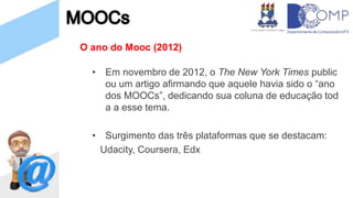 O ano do Mooc (2012)
• Em novembro de 2012, o The New York Times public
ou um artigo afirmando que aquele havia sido o “ano
dos MOOCs”, dedicando sua coluna de educação tod
a a esse tema.
• Surgimento das três plataformas que se destacam:
Udacity, Coursera, Edx
 