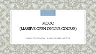 MOOC
(MASSIVEOPENONLINECOURSE)
JUEGO, TECNOLOGIA Y CONOCIMIENTO INFANTIL
 