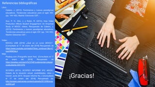 Referencias bibliográficas
Libro:
Cabero, J. (2013). Fenómenos y nuevos paradigmas
educativos. Tendencias educativas para el siglo XXI.
(pp. 144-160). Madrid: Ediciones CEF.-
Guo, P. H., Kim, J. y Rubin, R. (2014). How Video
Production Affects Student Engagement: An Empirical
Study of MOOC videos. Recuperado de Cabero, J.
(2013). Fenómenos y nuevos paradigmas educativos.
Tendencias educativas para el siglo XXI. (pp. 144-160).
Madrid: Ediciones CEF.-
Video:
MOOCs UAB (2016) ¿Qué es un curso MOOC?
[Consultado el 17 de enero del 2018] Recuperado de
https://www.youtube.com/watch?time_continue=3&v=C
nocHKMOsL4
Web:
Pixabay.com (Fotografía stock free) [Consultado el 17
de enero del 2018] Recuperado de
https://pixabay.com/es/ni%C3%B1a-elemental-colegial
a-estudiante-3041375/
SCOPEO (2013). SCOPEO INFORME Nº2: MOOC:
Estado de la situación actual, posibilidades, retos y
futuroǁ. Junio 2013. Scopeo Informe No. 2 [Consultado
el 17 de enero del 2018] Recuperado de:
http://scopeo.usal.es/wp-content/uploads/2013/06/scop
eoi002.pdf
¡Gracias!
 