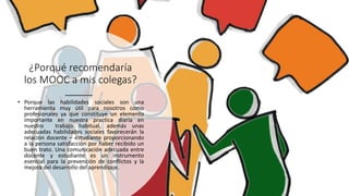 ¿Porqué recomendaría
los MOOC a mis colegas?
• Porque las habilidades sociales son una
herramienta muy útil para nosotros como
profesionales ya que constituye un elemento
importante en nuestra practica diaria en
nuestro trabajo habitual, además unas
adecuadas habilidades sociales favorecerán la
relación docente – estudiante proporcionando
a la persona satisfacción por haber recibido un
buen trato. Una comunicación adecuada entre
docente y estudiante es un instrumento
esencial para la prevención de conflictos y la
mejora del desarrollo del aprendizaje.
 