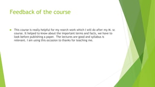 Feedback of the course
 This course is really helpful for my rearch work which I will do after my M. sc
course. It helped to know about the important terms and facts, we have to
look before publishing a paper. The lectures are good and syllabus is
relevant. I am using this occasion to thanks for teaching me.
 