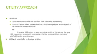 UTILITY APPROACH
 Definition
 Utility means the satisfaction obtained from consuming a commodity
 Utility of Capital means Degree of satisfaction of having capital which depends of
the particular amount of capital.
eg.
if we give 1000 rupees to a person with a wealth of 1 crore and the same
1000 rupees to a person with zero capital, the first person will feel much less
satisfied than the second person.
 Utility of a capital x is denoted as U(x).
 