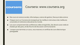 Coursera: www.coursera.org
■ Des cours en science sociale, informatique, science de gestion, fiance,en data science
■ Chaque cours sur Coursera est enseigné par les meilleurs instructeurs des meilleures
universités et institutions éducatives du monde.
■ Les cours comprennent des conférences vidéo enregistrées, des devoirs auto-notés et
évalués par des pairs, et des forums de discussion communautaires
■ Lorsque vous terminez un cours, vous recevrez un certificat de cours électronique
partageable
 