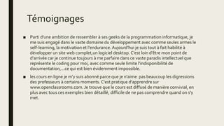 Témoignages
■ Parti d'une ambition de ressembler à ses geeks de la programmation informatique, je
me suis engagé dans le vaste domaine du développement avec comme seules armes le
self-learning, la motivation et l'endurance.Aujourd'hui je suis tout à fait habilité à
développer un site web complet,un logiciel desktop. C'est loin d'être mon point de
d'arrivée car je continue toujours à me parfaire dans ce vaste paradis intellectuel que
représente le coding pour moi, avec comme seule limite l'indisponibilité de
documentation,...ce qui est bien évidemment impossible.
■ les cours en ligne je m'y suis abonné parce que je n'aime pas beaucoup les digressions
des professeurs à certains moments. C'est pratique d'apprendre sur
www.openclassrooms.com. Je trouve que le cours est diffusé de manière convivial, en
plus avec tous ces exemples bien détaillé, difficile de ne pas comprendre quand on s'y
met.
 