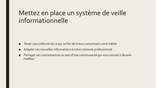 Mettez en place un système de veille
informationnelle
■ Tenez vous informé de ce qui se fait de mieux concernant votre métier
■ Adapter ces nouvelles informations à votre contexte professionnel
■ Partager vos connaissances au sein d'une communauté qui vous pousse à devenir
meilleur
 