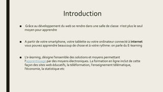 Introduction
■ Grâce au développement du web se rendre dans une salle de classe n'est plus le seul
moyen pour apprendre
■ A partir de votre smartphone, votre tablette ou votre ordinateur connecté à internet
vous pouvez apprendre beaucoup de chose et à votre rythme: on parle du E-learning
■ L'e-learning, désigne l'ensemble des solutions et moyens permettant
l'apprentissage par des moyens électroniques. La formation en ligne inclut de cette
façon des sites web éducatifs, la téléformation, l'enseignement télématique,
l'économie, la statistique etc
 