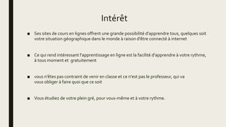 Intérêt
■ Ses sites de cours en lignes offrent une grande possibilité d'apprendre tous, quelques soit
votre situation géographique dans le monde à raison d'être connecté à internet
■ Ce qui rend intéressant l'apprentissage en ligne est la facilité d'apprendre à votre rythme,
à tous moment et gratuitement
■ vous n'êtes pas contraint de venir en classe et ce n'est pas le professeur, qui va
vous obliger à faire quoi que ce soit
■ Vous étudiez de votre plein gré, pour vous-même et à votre rythme.
 