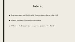 Intérêt
■ Développer votre pluridisciplinarité, découvrir d’autre domaine d’activité
■ Obtenir des certifications dans votre domaine
■ Obtenir un diplôme de niveau bac+3 ou bac +5 depuis votre chambre
 
