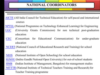 NATIONAL COORDINATORS
AICTE (All India Council for Technical Education) for self-paced and international
courses
NPTEL (National Programme on Technology Enhanced Learning) for Engineering
UGC (University Grants Commission) for non technical post-graduation
education
CEC (Consortium for Educational Communication) for under-graduate
education
NCERT (National Council of Educational Research and Training) for school
education
NIOS (National Institute of Open Schooling) for school education
IGNOU (Indira Gandhi National Open University) for out-of-school students
IIMB (Indian Institute of Management, Bangalore) for management studies
NITTTR (National Institute of Technical Teachers Training and Research) for
Teacher Training programme
 