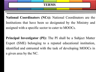 TERMS
National Coordinators (NCs): National Coordinators are the
Institutions that have been so designated by the Ministry and
assigned with a specific sector to cater to MOOCs.
Principal Investigator (PI): The PI shall be a Subject Matter
Expert (SME) belonging to a reputed educational institution,
identified and entrusted with the task of developing MOOCs in
a given area by the NC.
 