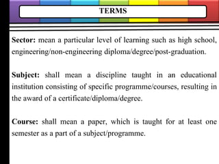 TERMS
Sector: mean a particular level of learning such as high school,
engineering/non-engineering diploma/degree/post-graduation.
Subject: shall mean a discipline taught in an educational
institution consisting of specific programme/courses, resulting in
the award of a certificate/diploma/degree.
Course: shall mean a paper, which is taught for at least one
semester as a part of a subject/programme.
 