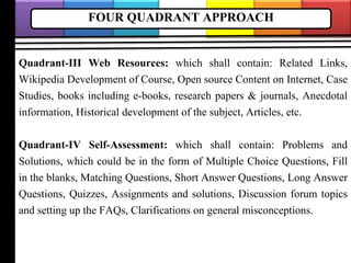 FOUR QUADRANT APPROACH
Quadrant-III Web Resources: which shall contain: Related Links,
Wikipedia Development of Course, Open source Content on Internet, Case
Studies, books including e-books, research papers & journals, Anecdotal
information, Historical development of the subject, Articles, etc.
Quadrant-IV Self-Assessment: which shall contain: Problems and
Solutions, which could be in the form of Multiple Choice Questions, Fill
in the blanks, Matching Questions, Short Answer Questions, Long Answer
Questions, Quizzes, Assignments and solutions, Discussion forum topics
and setting up the FAQs, Clarifications on general misconceptions.
 