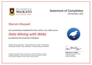 Data Mining with Weka
has successfully completed the free, online, non-credit course
Statement of Completion
This Statement of Completion does not represent, or confer credit towards, a University
of Waikato qualification. It does not affirm that this person was enrolled as a student
of the University of Waikato, nor does it verify the person’s identity.
Professor Ian H. Witten
Department of Computer Science
University of Waikato
Hamilton, New Zealand
23rd October, 2015
provided by the University of Waikato.
Machine learning algorithms ◦ Representing learned models ◦ Filtering data
Classification methods ◦ Data visualisation ◦ Training, testing and evaluation
Shervin Khazaeli
 