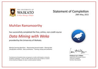 Data Mining with Weka
has successfully completed the free, online, non-credit course
Statement of Completion
This Statement of Completion does not represent, or confer credit towards, a University
of Waikato qualification. It does not affirm that this person was enrolled as a student
of the University of Waikato, nor does it verify the person’s identity.
Professor Ian H. Witten
Department of Computer Science
University of Waikato
Hamilton, New Zealand
28th May, 2015
provided by the University of Waikato.
Machine learning algorithms ◦ Representing learned models ◦ Filtering data
Classification methods ◦ Data visualisation ◦ Training, testing and evaluation
Muhilan Ramamoorthy
 
