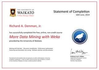 More Data Mining with Weka
has successfully completed the free, online, non-credit course
Statement of Completion
This Statement of Completion does not represent, or confer credit towards, a University
of Waikato qualification. It does not affirm that this person was enrolled as a student
of the University of Waikato, nor does it verify the person’s identity.
Professor Ian H. Witten
Department of Computer Science
University of Waikato
Hamilton, New Zealand
16th June, 2014
provided by the University of Waikato.
Working with big data ◦ Document classification ◦ Performance optimization
Clustering and association rule mining ◦ Attribute selection and discretization
Richard A. Denman, Jr.
 