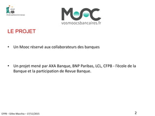 CFPB – Gilles Macchia – 17/11/2015
LE PROJET
• Un Mooc réservé aux collaborateurs des banques
• Un projet mené par AXA Banque, BNP Paribas, LCL, CFPB - l’école de la
Banque et la participation de Revue Banque.
2
 